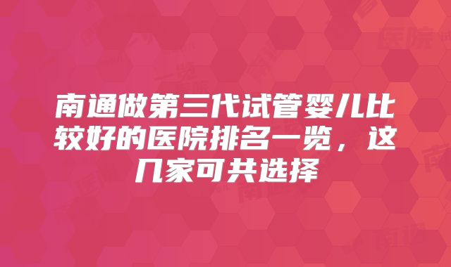 南通做第三代试管婴儿比较好的医院排名一览，这几家可共选择