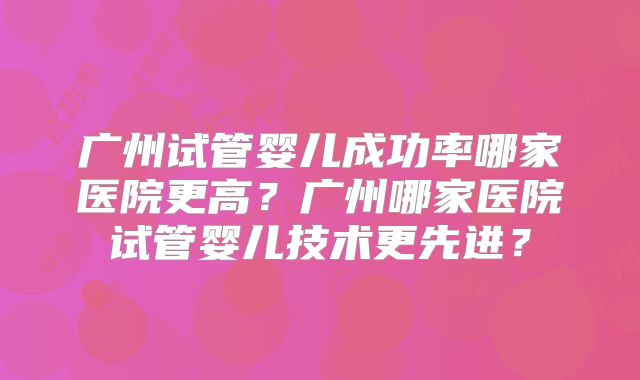 广州试管婴儿成功率哪家医院更高?广州哪家医院试管婴儿技术更先进?