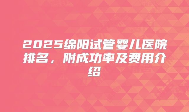 2025绵阳试管婴儿医院排名，附成功率及费用介绍