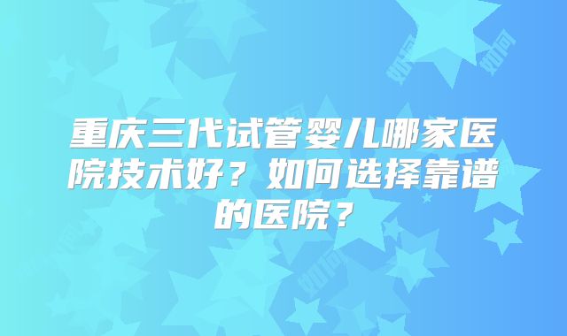 重庆三代试管婴儿哪家医院技术好？如何选择靠谱的医院？