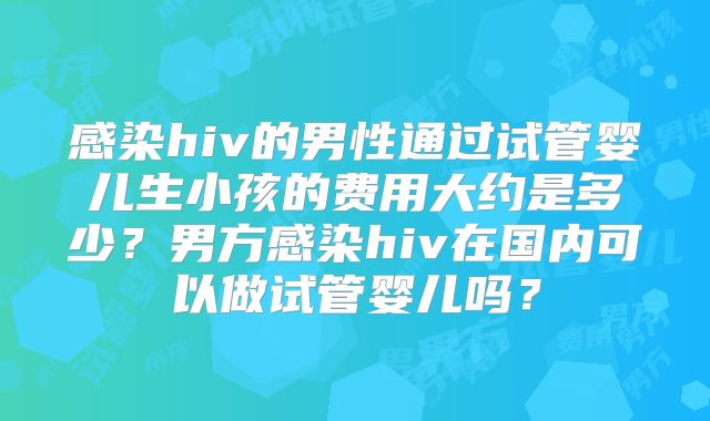 感染hiv的男性通过试管婴儿生小孩的费用大约是多少？男方感染hiv在国内可以做试管婴儿吗？