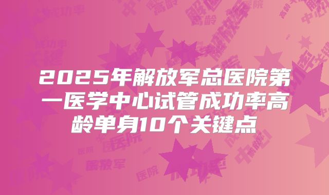 2025年解放军总医院第一医学中心试管成功率高龄单身10个关键点
