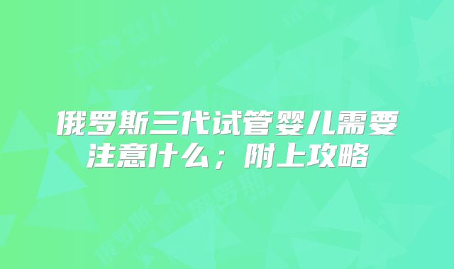 俄罗斯三代试管婴儿需要注意什么;附上攻略