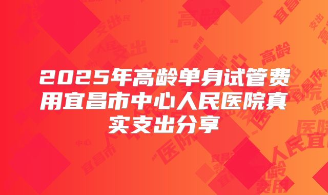 2025年高龄单身试管费用宜昌市中心人民医院真实支出分享