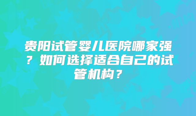 贵阳试管婴儿医院哪家强？如何选择适合自己的试管机构？