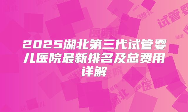 2025湖北第三代试管婴儿医院最新排名及总费用详解