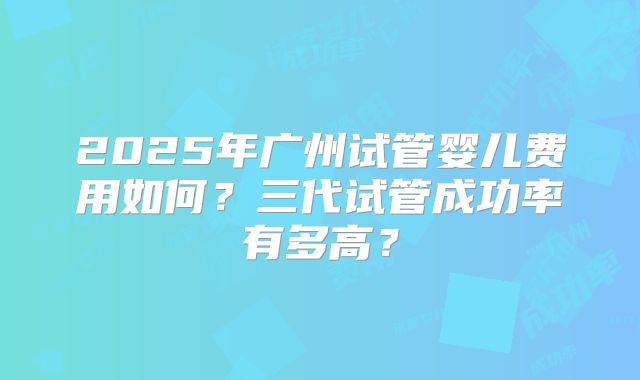 2025年广州试管婴儿费用如何?三代试管成功率有多高?