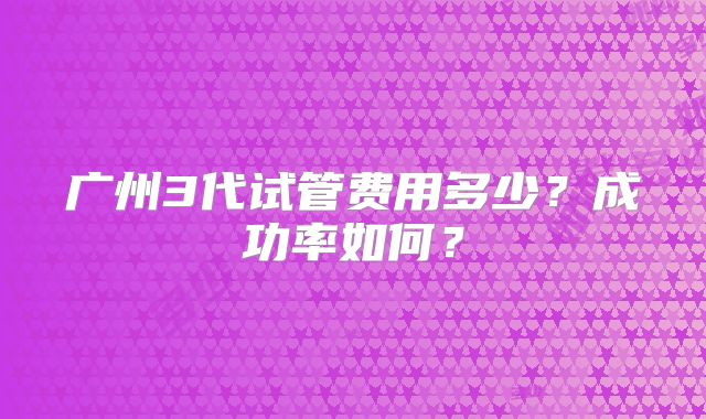 广州3代试管费用多少?成功率如何?