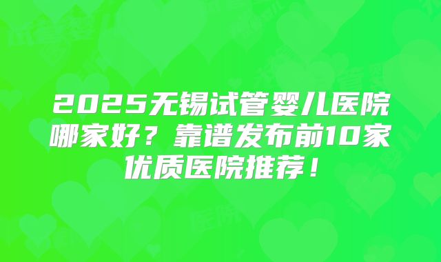 2025无锡试管婴儿医院哪家好?靠谱发布前10家优质医院推荐!