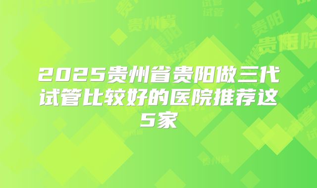 2025贵州省贵阳做三代试管比较好的医院推荐这5家
