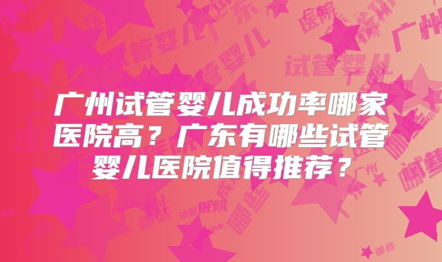 广州试管婴儿成功率哪家医院高?广东有哪些试管婴儿医院值得推荐?