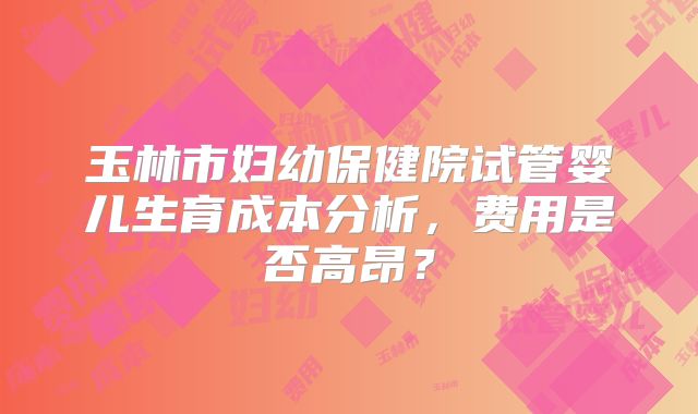 玉林市妇幼保健院试管婴儿生育成本分析,费用是否高昂?
