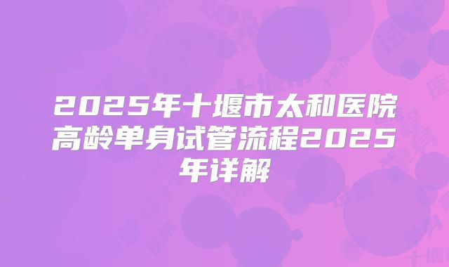 2025年十堰市太和医院高龄单身试管流程2025年详解
