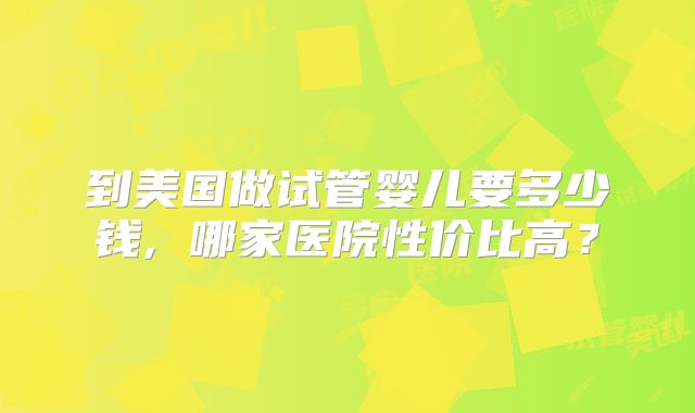 到美国做试管婴儿要多少钱, 哪家医院性价比高?