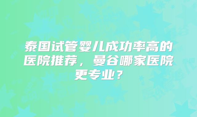 泰国试管婴儿成功率高的医院推荐，曼谷哪家医院更专业？