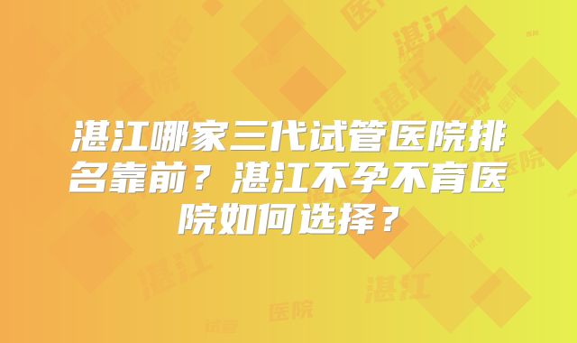 湛江哪家三代试管医院排名靠前？湛江不孕不育医院如何选择？