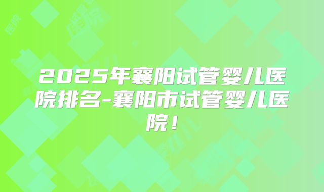 2025年襄阳试管婴儿医院排名-襄阳市试管婴儿医院!