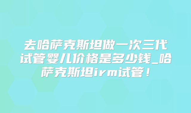 去哈萨克斯坦做一次三代试管婴儿价格是多少钱_哈萨克斯坦irm试管!