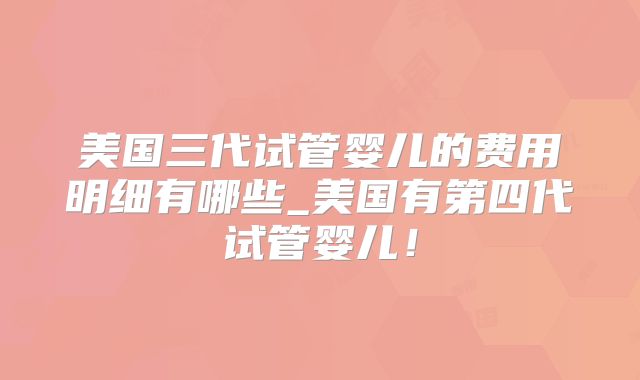 美国三代试管婴儿的费用明细有哪些_美国有第四代试管婴儿!