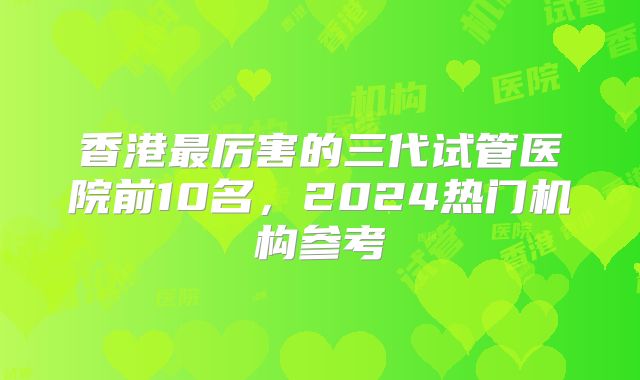香港最厉害的三代试管医院前10名,2024热门机构参考