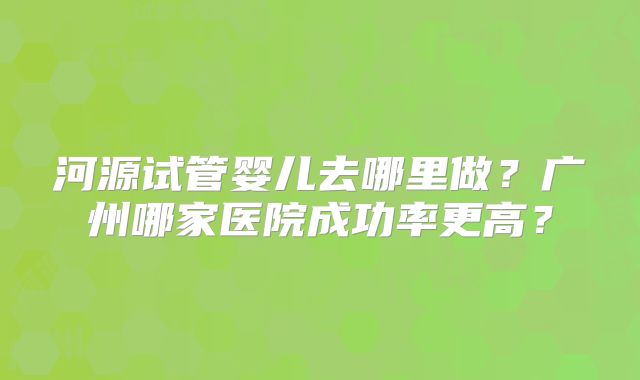 河源试管婴儿去哪里做?广州哪家医院成功率更高?