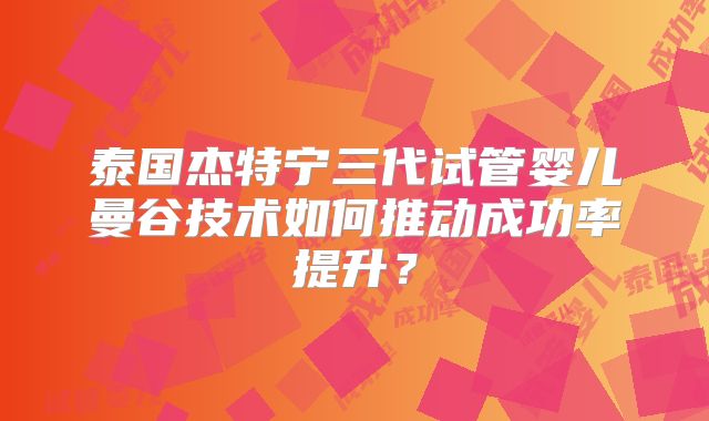 泰国杰特宁三代试管婴儿曼谷技术如何推动成功率提升?