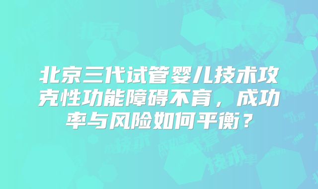 北京三代试管婴儿技术攻克性功能障碍不育,成功率与风险如何平衡?