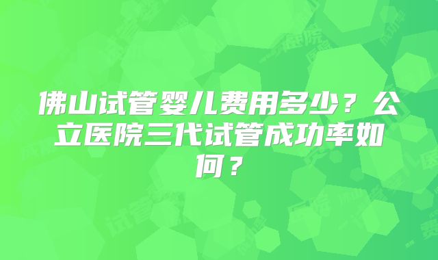 佛山试管婴儿费用多少？公立医院三代试管成功率如何？