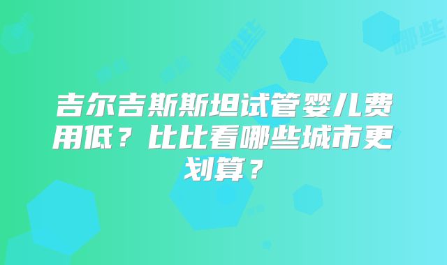 吉尔吉斯斯坦试管婴儿费用低？比比看哪些城市更划算？