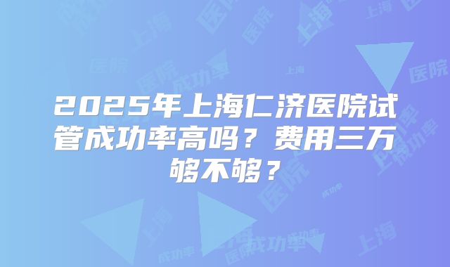 2025年上海仁济医院试管成功率高吗？费用三万够不够？