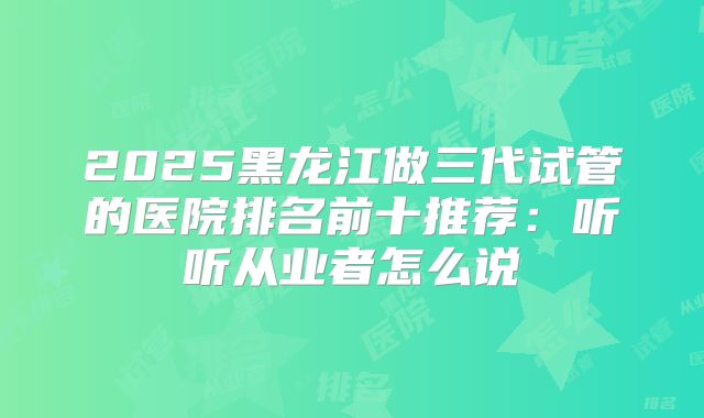 2025黑龙江做三代试管的医院排名前十推荐:听听从业者怎么说