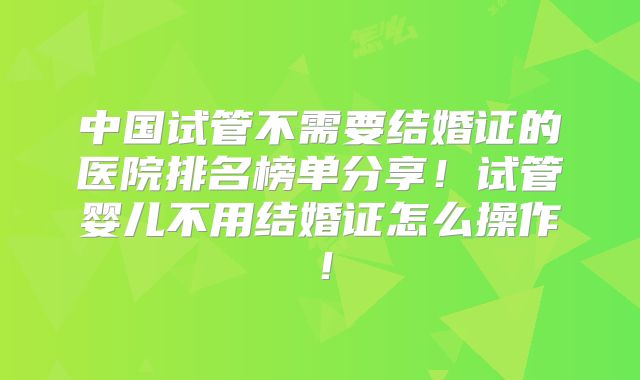 中国试管不需要结婚证的医院排名榜单分享!试管婴儿不用结婚证怎么操作!