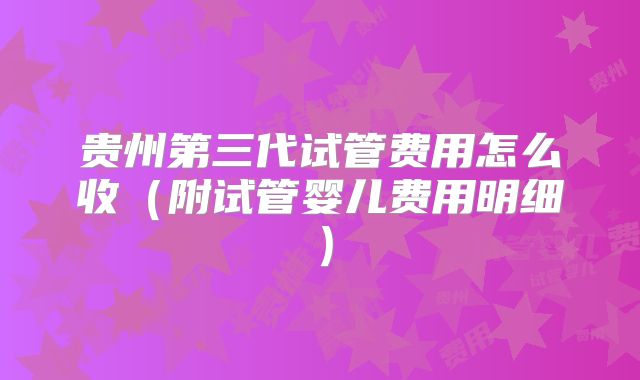 贵州第三代试管费用怎么收（附试管婴儿费用明细）