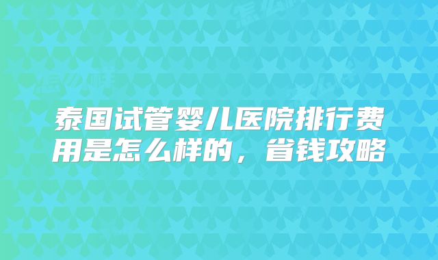 泰国试管婴儿医院排行费用是怎么样的,省钱攻略