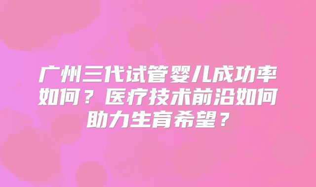广州三代试管婴儿成功率如何？医疗技术前沿如何助力生育希望？