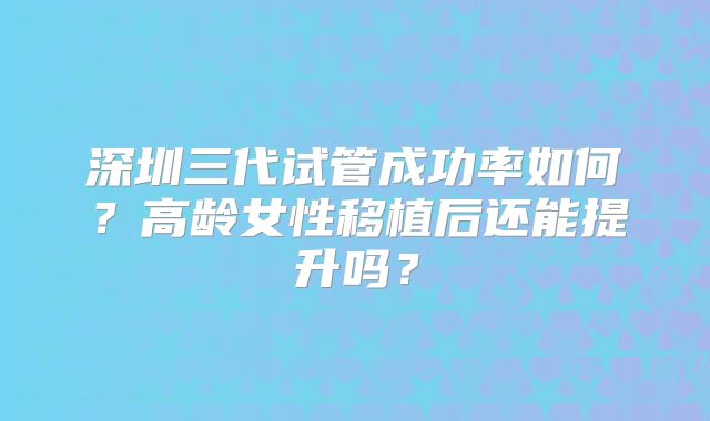 深圳三代试管成功率如何？高龄女性移植后还能提升吗？