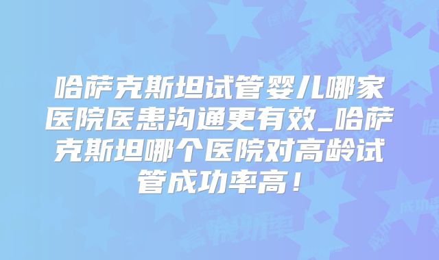 哈萨克斯坦试管婴儿哪家医院医患沟通更有效_哈萨克斯坦哪个医院对高龄试管成功率高！