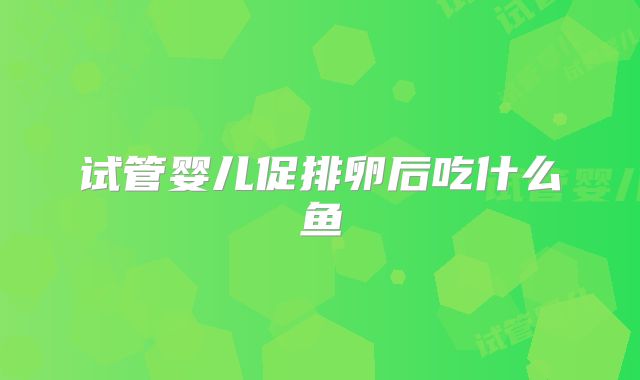 试管婴儿促排卵后吃什么鱼