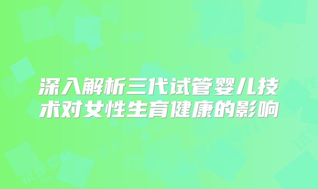 深入解析三代试管婴儿技术对女性生育健康的影响