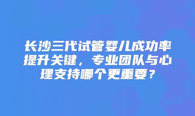 长沙三代试管婴儿成功率提升关键，专业团队与心理支持哪个更重要？