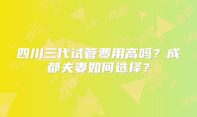 四川三代试管费用高吗?成都夫妻如何选择?