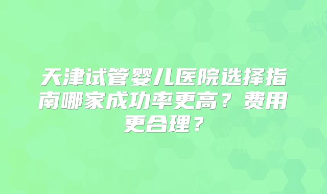 天津试管婴儿医院选择指南哪家成功率更高?费用更合理?