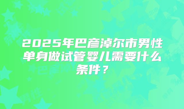 2025年巴彦淖尔市男性单身做试管婴儿需要什么条件？
