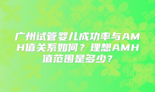 广州试管婴儿成功率与AMH值关系如何?理想AMH值范围是多少?