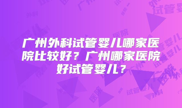 广州外科试管婴儿哪家医院比较好？广州哪家医院好试管婴儿？