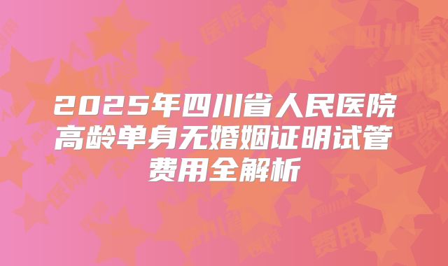 2025年四川省人民医院高龄单身无婚姻证明试管费用全解析