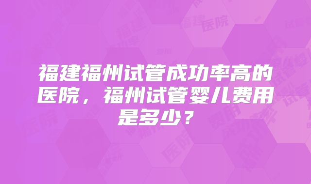 福建福州试管成功率高的医院,福州试管婴儿费用是多少?