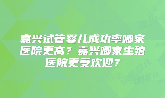 嘉兴试管婴儿成功率哪家医院更高？嘉兴哪家生殖医院更受欢迎？