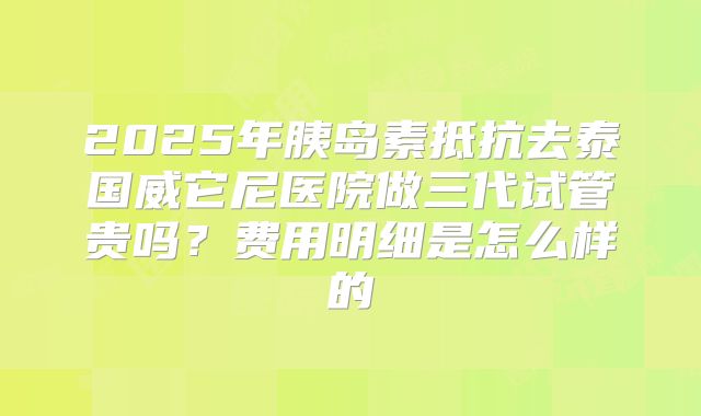 2025年胰岛素抵抗去泰国威它尼医院做三代试管贵吗？费用明细是怎么样的