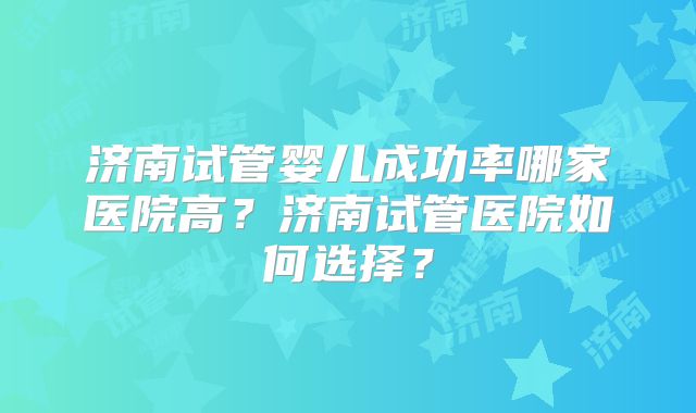 济南试管婴儿成功率哪家医院高?济南试管医院如何选择?